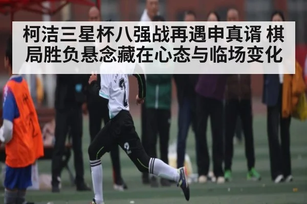 柯洁三星杯八强战再遇申真谞 棋局胜负悬念藏在心态与临场变化