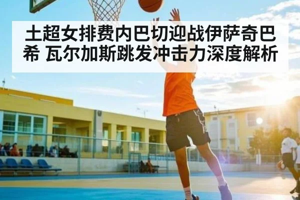 土超女排费内巴切迎战伊萨奇巴希 瓦尔加斯跳发冲击力深度解析