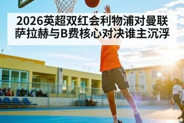 2026英超双红会利物浦对曼联萨拉赫与B费核心对决谁主沉浮