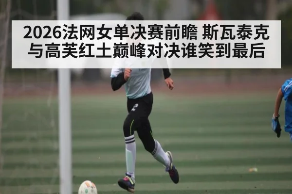 2026法网女单决赛前瞻 斯瓦泰克与高芙红土巅峰对决谁笑到最后